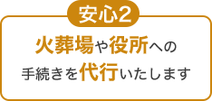 安心2 火葬場や役所への手続きを代行いたします